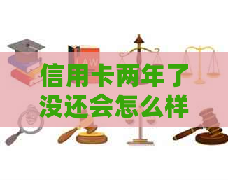 信用卡两年了没还会怎么样：后果及解决办法