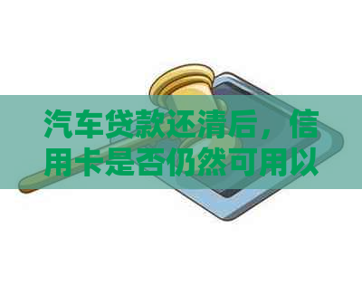 汽车贷款还清后，信用卡是否仍然可用以及相关利用建议