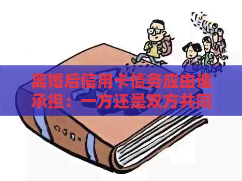 离婚后信用卡债务应由谁承担：一方还是双方共同负责？