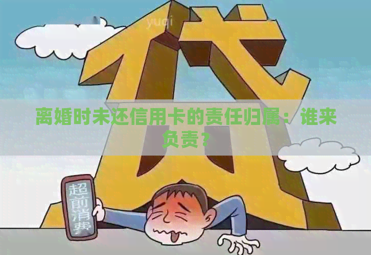 离婚时未还信用卡的责任归属：谁来负责？