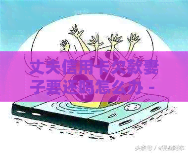 丈夫信用卡欠款妻子要还吗怎么办 - 丈夫信用卡债务，妻子的责任与应对策略