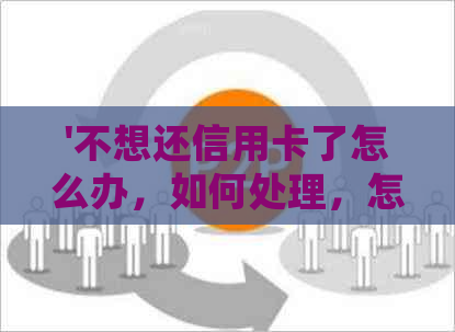 '不想还信用卡了怎么办，如何处理，怎么说，怎么退款，怎么取消？'