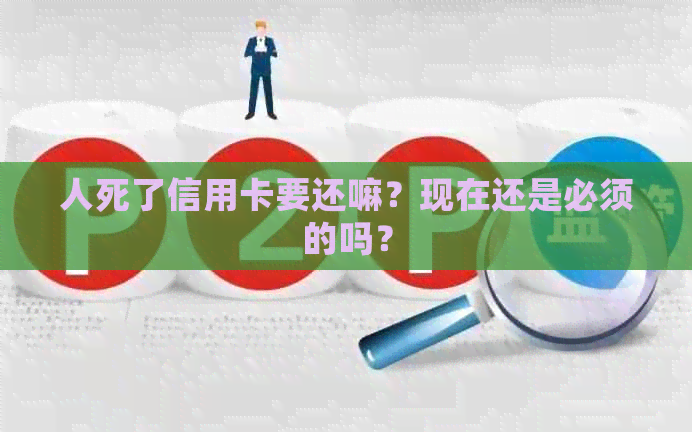 人死了信用卡要还嘛？现在还是必须的吗？