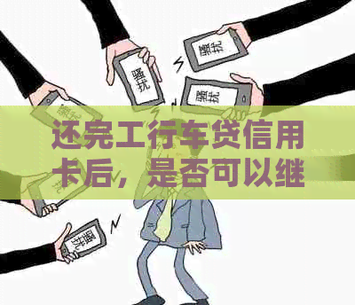 还完工行车贷信用卡后，是否可以继续使用？安全性如何？