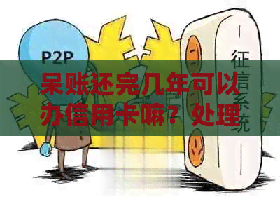 呆账还完几年可以办信用卡嘛？处理办法与等待时长