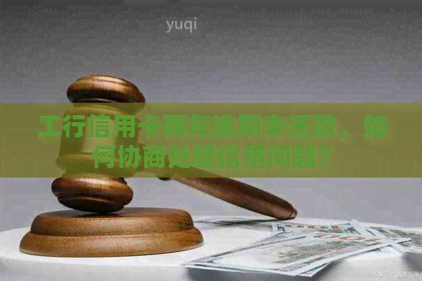 工行信用卡两年逾期未还款，如何协商处理信用问题？