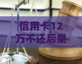 信用卡12万不还后果：严重信用损失、、法律诉讼等。