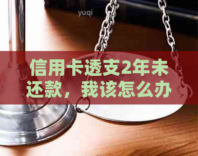 信用卡透支2年未还款，我该怎么办？逾期还款后果及解决方案全方位解析