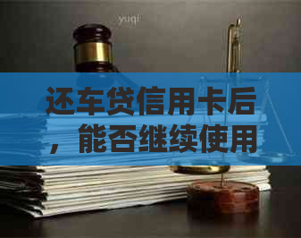 还车贷信用卡后，能否继续使用并消费？信用卡还款和日常使用的相关问题解答