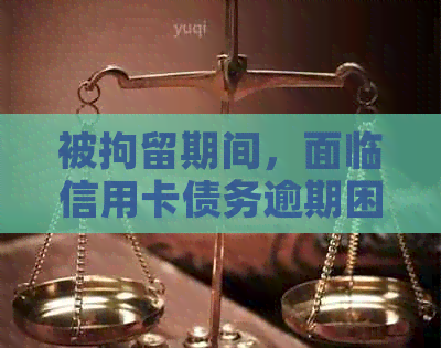 被拘留期间，面临信用卡债务逾期困扰，如何解决还款难题？