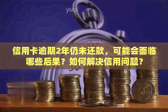 信用卡逾期2年仍未还款，可能会面临哪些后果？如何解决信用问题？