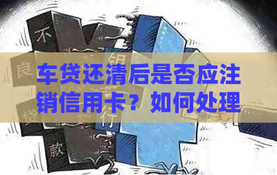 车贷还清后是否应注销信用卡？如何处理信用卡以避免额外费用和安全风险