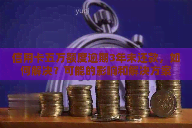 信用卡五万额度逾期3年未还款，如何解决？可能的影响和解决方案