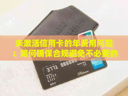 未激活信用卡的年费用问题：如何确保合规避免不必要的支出？