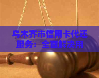 乌木齐市信用卡代还服务：全面解决用户还款难题，提供个性化解决方案