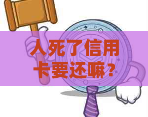 人死了信用卡要还嘛？现在还吗？钱还要还吗？还是不需要还了？