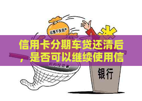 信用卡分期车贷还清后，是否可以继续使用信用卡及其它相关问题解答