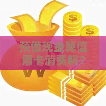 预借现金算信用卡消费吗？关于预借现金的安全性和额度问题解析